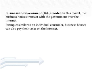Business-to-Government (B2G) model: In this model, the
business houses transact with the government over the
Internet.
Example: similar to an individual consumer, business houses
can also pay their taxes on the Internet.
 