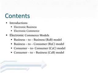 Contents
 Introductions
    Electronic Business
    Electronic Commerce
 Electronic Commerce Models
      Business – to – Business (B2B) model
      Business – to – Consumer (B2C) model
      Consumer – to- Consumer (C2C) model
      Consumer – to – Business (C2B) model
 