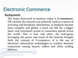 Electronic Commerce
Background:
  The major buzzword in business today is E-commerce.
  Till recently the internet was primarily used as a means of
  accessing and broadcast information, as business became
  more complex and global, a need was felt for a bigger
  faster and convenient access to consumers spread across
  the world. That is how and when, the tech-gurus
  leveraging the power and reach of the Internet brought
  forth the concept of E-commerce. It is the use of
  electronic information technologies to conduct business
  transaction among buyers, sellers and other trading
  partners.
 