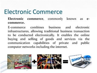 Electronic Commerce
 Electronic commerce, commonly known as e-
 commerce.
 E-commerce combines business and electronic
 infrastructures, allowing traditional business transaction
 to be conducted electronically. It enables the online
 buying and selling of goods and services via the
 communication capabilities of private and public
 computer networks including the internet.
 