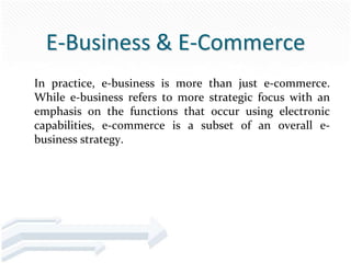 E-Business & E-Commerce
In practice, e-business is more than just e-commerce.
While e-business refers to more strategic focus with an
emphasis on the functions that occur using electronic
capabilities, e-commerce is a subset of an overall e-
business strategy.
 