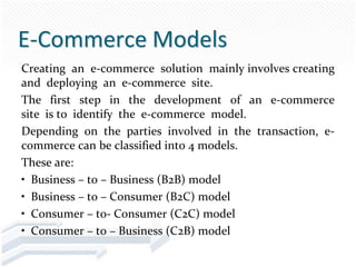 E-Commerce Models
Creating an e-commerce solution mainly involves creating
and deploying an e-commerce site.
The first step in the development of an e-commerce
site is to identify the e-commerce model.
Depending on the parties involved in the transaction, e-
commerce can be classified into 4 models.
These are:
• Business – to – Business (B2B) model
• Business – to – Consumer (B2C) model
• Consumer – to- Consumer (C2C) model
• Consumer – to – Business (C2B) model
 