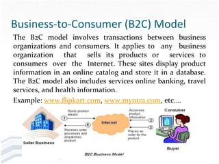 Business-to-Consumer (B2C) Model
The B2C model involves transactions between business
organizations and consumers. It applies to any business
organization that sells its products or services to
consumers over the Internet. These sites display product
information in an online catalog and store it in a database.
The B2C model also includes services online banking, travel
services, and health information.
Example: www.flipkart.com, www.myntra.com, etc….
 