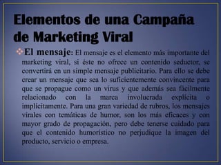 Elementos de una Campaña
de Marketing Viral
El mensaje: El mensaje es el elemento más importante del
 marketing viral, si éste no ofrece un contenido seductor, se
 convertirá en un simple mensaje publicitario. Para ello se debe
 crear un mensaje que sea lo suficientemente convincente para
 que se propague como un virus y que además sea fácilmente
 relacionado con la marca involucrada explícita o
 implícitamente. Para una gran variedad de rubros, los mensajes
 virales con temáticas de humor, son los más eficaces y con
 mayor grado de propagación, pero debe tenerse cuidado para
 que el contenido humorístico no perjudique la imagen del
 producto, servicio o empresa.
 