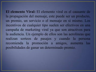El elemento Viral: El elemento viral es el causante de
la propagación del mensaje, este puede ser un producto,
un premio, un servicio o el mensaje en si mismo. Los
incentivos de cualquier tipo suelen ser efectivos en una
campaña de marketing viral ya que son atractivos para
la audiencia. Un ejemplo de ellos son las aerolíneas que
realizan sorteos de pasajes y cuando la persona
recomienda la promoción a amigos, aumenta las
posibilidades de ganar un determinado premio.
 