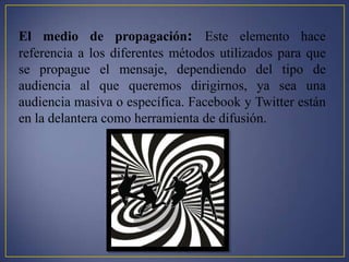 El medio de propagación: Este elemento hace
referencia a los diferentes métodos utilizados para que
se propague el mensaje, dependiendo del tipo de
audiencia al que queremos dirigirnos, ya sea una
audiencia masiva o específica. Facebook y Twitter están
en la delantera como herramienta de difusión.
 
