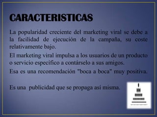 CARACTERISTICAS
La popularidad creciente del marketing viral se debe a
la facilidad de ejecución de la campaña, su coste
relativamente bajo.
El marketing viral impulsa a los usuarios de un producto
o servicio específico a contárselo a sus amigos.
Esa es una recomendación "boca a boca" muy positiva.

Es una publicidad que se propaga así misma.
 