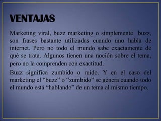 VENTAJAS
Marketing viral, buzz marketing o simplemente buzz,
son frases bastante utilizadas cuando uno habla de
internet. Pero no todo el mundo sabe exactamente de
qué se trata. Algunos tienen una noción sobre el tema,
pero no la comprenden con exactitud.
Buzz significa zumbido o ruido. Y en el caso del
marketing el “buzz” o “zumbido” se genera cuando todo
el mundo está “hablando” de un tema al mismo tiempo.
 