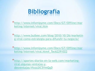 Bibliografía
* http://www.infomipyme.com/Docs/GT/Offline/mar
 keting/internet/viral.htm


* http://www.buibee.com/blog/2010/10/26/marketin
 g-viral-como-estrategia-para-difundir-tu-negocio/


* http://www.infomipyme.com/Docs/GT/Offline/mar
 keting/internet/viral.htm#_Toc62291022


* http://aportes-diarios-en-la-web.com/marketing-
 viral-algunas-ventajas-y-
 desventajas/#ixzz2IC5YmQqD
 