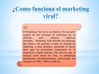 ¿Como funciona el marketing
          viral?

   El Marketing Viral no es un objetivo: Es una parte
   integral de una estrategia de marketing que es
   utilizado      para       alcanzar       objetivos
   marcados. Marketing Viral describe una estrategia
   que anima a las personas a pasar un mensaje de
   marketing a otras personas, generando el marco
   ideal para un crecimiento exponencial de la
   exposición a dicho mensaje. Esto provoca que el
   mensaje como hacen los virus, se multiplique
   rápidamente, autoalimentándose, convirtiendo mil
   mensajes en 2000 y 2000 en 4000 etc.
 