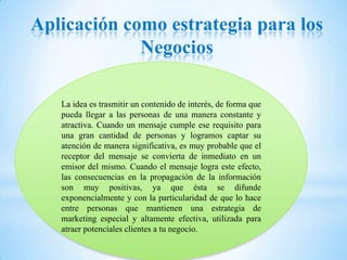 Aplicación como estrategia para los
             Negocios

   La idea es trasmitir un contenido de interés, de forma que
   pueda llegar a las personas de una manera constante y
   atractiva. Cuando un mensaje cumple ese requisito para
   una gran cantidad de personas y logramos captar su
   atención de manera significativa, es muy probable que el
   receptor del mensaje se convierta de inmediato en un
   emisor del mismo. Cuando el mensaje logra este efecto,
   las consecuencias en la propagación de la información
   son muy positivas, ya que ésta se difunde
   exponencialmente y con la particularidad de que lo hace
   entre personas que mantienen una estrategia de
   marketing especial y altamente efectiva, utilizada para
   atraer potenciales clientes a tu negocio.
 