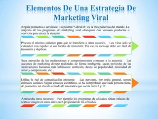 Elementos De Una Estrategia De
          Marketing Viral
Regala productos o servicios: La palabra "GRATIS" es la mas poderosa del mundo. La
mayoría de los programas de marketing viral obsequian con valiosos productos o
servicios para atraer la atención.


Procura el mínimo esfuerzo para que se transfiera a otros usuarios. Los virus solo se
extienden con rapidez si son fáciles de transmitir. Por eso tu mensaje debe ser fácil de
transmitir y duplicar.


Saca provecho de las motivaciones y comportamientos comunes a la mayoría. Las
acciones de marketing directo realizadas de forma inteligente, sacan provecho de las
motivaciones humanas más habituales: ambición, deseo de popularidad, necesidad de
amor y comprensión, etc...


Utiliza la red de comunicación existente: Las personas, por regla general, somos
animales sociales. Según estudios científicos, se ha comprobado que cada persona tiene,
de promedio, un círculo cerrado de amistades que oscila entre 8 y 12.



Aprovecha otros recursos: Por ejemplo los programas de afiliados sitúan enlaces de
texto o imagen en otros sitios web propiedad de los afiliados.
 