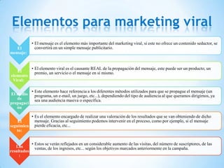 Elementos para marketing viral
             • El mensaje es el elemento más importante del marketing viral, si este no ofrece un contenido seductor, se
   El          convertirá en un simple mensaje publicitario.
mensaje:


             • El elemento viral es el causante REAL de la propagación del mensaje, este puede ser un producto, un
   El          premio, un servicio o el mensaje en sí mismo.
elemento
 Viral:

             • Este elemento hace referencia a los diferentes métodos utilizados para que se propague el mensaje (un
El medio       programa, un e-mail, un juego, etc...), dependiendo del tipo de audiencia al que queramos dirigirnos, ya
   de          sea una audiencia masiva o específica.
propagaci
   ón

          • Es el elemento encargado de realizar una valoración de los resultados que se van obteniendo de dicho
    El      mensaje. Gracias al seguimiento podemos intervenir en el proceso, como por ejemplo, si el mensaje
seguimien pierde eficacia, etc...
   to:


             • Estos se verán reflejados en un considerable aumento de las visitas, del número de suscriptores, de las
   Los         ventas, de los ingresos, etc... según los objetivos marcados anteriormente en la campaña.
resultados
     :
 