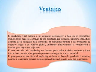 Ventajas



El marketing viral permite a las empresas permanecer a flote en el competitivo
mundo de los negocios, a través de una estrategia que es fácil de aplicar a individuos
definido de la sociedad. Esta estrategia de marketing permite a las propuestas de
negocios llegar a un público global, utilizando efectivamente la conectividad a
internet para lograr sus objetivos.
El uso extensivo del marketing en Internet para redes sociales, revistas y foros
interactivos permite al empresario promover su negocio, a nivel mundial.
El gran potencial que tiene el marketing de boca en boca del producto o servicio,
permite a la empresa generar ingresos procedentes del interés local por la empresa.
 