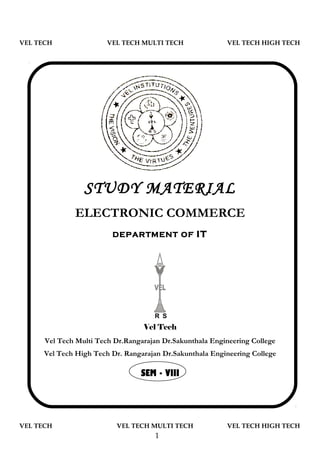 VEL TECH                VEL TECH MULTI TECH               VEL TECH HIGH TECH




                 STUDY MATERIAL
              ELECTRONIC COMMERCE
                         DEPARTMENT OF            IT




                                     R S
                                  Vel Tech
      Vel Tech Multi Tech Dr.Rangarajan Dr.Sakunthala Engineering College
      Vel Tech High Tech Dr. Rangarajan Dr.Sakunthala Engineering College

                                 SEM - VIII




VEL TECH                  VEL TECH MULTI TECH             VEL TECH HIGH TECH
                                      1
 