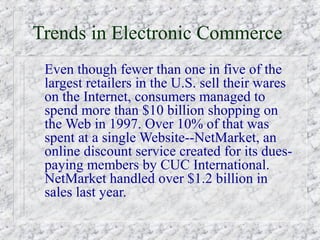 Trends in Electronic Commerce
 Even though fewer than one in five of the
 largest retailers in the U.S. sell their wares
 on the Internet, consumers managed to
 spend more than $10 billion shopping on
 the Web in 1997. Over 10% of that was
 spent at a single Website--NetMarket, an
 online discount service created for its dues-
 paying members by CUC International.
 NetMarket handled over $1.2 billion in
 sales last year.
 