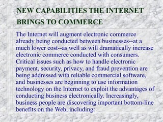NEW CAPABILITIES THE INTERNET
BRINGS TO COMMERCE
The Internet will augment electronic commerce
already being conducted between businesses--at a
much lower cost--as well as will dramatically increase
electronic commerce conducted with consumers.
Critical issues such as how to handle electronic
payment, security, privacy, and fraud prevention are
being addressed with reliable commercial software,
and businesses are beginning to use information
technology on the Internet to exploit the advantages of
conducting business electronically. Increasingly,
business people are discovering important bottom-line
benefits on the Web, including:
 