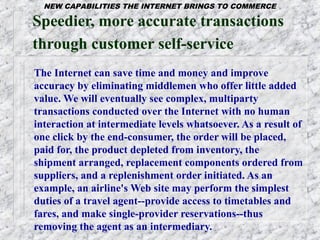 NEW CAPABILITIES THE INTERNET BRINGS TO COMMERCE

Speedier, more accurate transactions
through customer self-service
The Internet can save time and money and improve
accuracy by eliminating middlemen who offer little added
value. We will eventually see complex, multiparty
transactions conducted over the Internet with no human
interaction at intermediate levels whatsoever. As a result of
one click by the end-consumer, the order will be placed,
paid for, the product depleted from inventory, the
shipment arranged, replacement components ordered from
suppliers, and a replenishment order initiated. As an
example, an airline's Web site may perform the simplest
duties of a travel agent--provide access to timetables and
fares, and make single-provider reservations--thus
removing the agent as an intermediary.
 