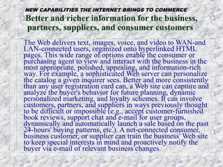 NEW CAPABILITIES THE INTERNET BRINGS TO COMMERCE
Better and richer information for the business,
partners, suppliers, and consumer customers
The Web delivers text, images, voice, and video to WAN-and
LAN-connected users, organized onto hyperlinked HTML
pages. This wide range of options enable the consumer or
purchasing agent to view and interact with the business in the
most appropriate, polished, appealing, and information-rich
way. For example, a sophisticated Web server can personalize
the catalog a given inquirer sees. Better and more consistently
than any user registration card can, a Web site can capture and
analyze the buyer's behavior for future planning, dynamic
personalized marketing, and loyalty schemes. It can involve
customers, partners, and suppliers in ways previously thought
to be difficult or impossible (e.g., accept customer-furnished
book reviews, support chat and e-mail for user groups,
dynamically and automatically launch a sale based on the past
24-hours' buying patterns, etc.). A net-connected consumer,
business customer, or supplier can train the business' Web site
to keep special interests in mind and proactively notify the
buyer via e-mail of relevant business changes.
 