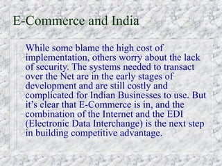 E-Commerce and India
  While some blame the high cost of
  implementation, others worry about the lack
  of security. The systems needed to transact
  over the Net are in the early stages of
  development and are still costly and
  complicated for Indian Businesses to use. But
  it’s clear that E-Commerce is in, and the
  combination of the Internet and the EDI
  (Electronic Data Interchange) is the next step
  in building competitive advantage.
 