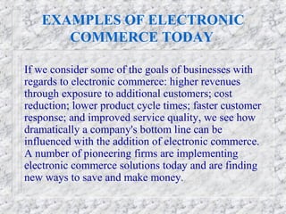 EXAMPLES OF ELECTRONIC
      COMMERCE TODAY

If we consider some of the goals of businesses with
regards to electronic commerce: higher revenues
through exposure to additional customers; cost
reduction; lower product cycle times; faster customer
response; and improved service quality, we see how
dramatically a company's bottom line can be
influenced with the addition of electronic commerce.
A number of pioneering firms are implementing
electronic commerce solutions today and are finding
new ways to save and make money.
 