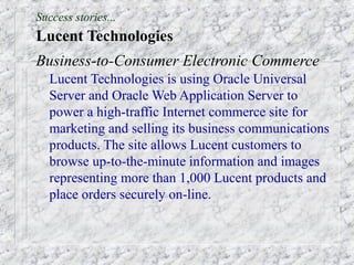 Success stories...
Lucent Technologies
Business-to-Consumer Electronic Commerce
  Lucent Technologies is using Oracle Universal
  Server and Oracle Web Application Server to
  power a high-traffic Internet commerce site for
  marketing and selling its business communications
  products. The site allows Lucent customers to
  browse up-to-the-minute information and images
  representing more than 1,000 Lucent products and
  place orders securely on-line.
 
