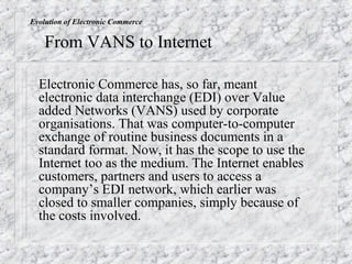 Evolution of Electronic Commerce

    From VANS to Internet

  Electronic Commerce has, so far, meant
  electronic data interchange (EDI) over Value
  added Networks (VANS) used by corporate
  organisations. That was computer-to-computer
  exchange of routine business documents in a
  standard format. Now, it has the scope to use the
  Internet too as the medium. The Internet enables
  customers, partners and users to access a
  company’s EDI network, which earlier was
  closed to smaller companies, simply because of
  the costs involved.
 