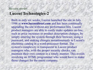 Success stories...
Lucent Technologies-2
  Built in only six weeks, Lucent launched the site in July
  1996 at www.lucentdirect.com and has been continually
  upgrading the site without any performance hits. Lucent
  product managers are able to easily make updates on-line,
  such as price increases or product description changes, by
  simply entering the system through their browser, using a
  password, and making changes instantaneously to Lucent's
  electronic catalog in a word-processor format. The
  system's complexity is transparent to Lucent product
  managers who, with the proper security checks, can
  maintain their own content in a timely manner. This avoids
  involving an HTML programmer who would have to make
  those changes for the entire company.
 