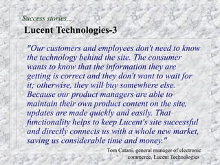 Success stories...
Lucent Technologies-3
 "Our customers and employees don't need to know
 the technology behind the site. The consumer
 wants to know that the information they are
 getting is correct and they don't want to wait for
 it; otherwise, they will buy somewhere else.
 Because our product managers are able to
 maintain their own product content on the site,
 updates are made quickly and easily. That
 functionality helps to keep Lucent's site successful
 and directly connects us with a whole new market,
 saving us considerable time and money."
                      –   Tom Catani, general manager of electronic
                                  commerce, Lucent Technologies
 