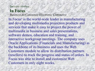 Success stories...
In Focus
Business-to-Consumer Electronic Commerce
In Focus® is the world-wide leader in manufacturing
and developing multimedia projection products and
services that make it easy to project the power of
multimedia in business and sales presentations,
software demos, education and training, and
interactive workgroup meetings. The company uses
Oracle Applications (Financials and Manufacturing) as
the backbone of its business and uses the Web
Customers module to allow its distribution partners
(resellers) to track the progress and status of orders. In
Focus was able to install and customize Web
Customers in only eight weeks.
 