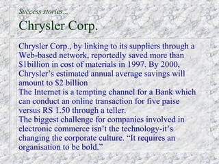 Success stories...

Chrysler Corp.
Chrysler Corp., by linking to its suppliers through a
Web-based network, reportedly saved more than
$1billion in cost of materials in 1997. By 2000,
Chrysler’s estimated annual average savings will
amount to $2 billion
The Internet is a tempting channel for a Bank which
can conduct an online transaction for five paise
versus RS 1.50 through a teller.
The biggest challenge for companies involved in
electronic commerce isn’t the technology-it’s
changing the corporate culture. “It requires an
organisation to be bold.”
 