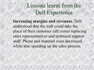 Lessons learnt from the
           Dell Experience
Increasing margins and revenues. Dell
understood that the web could take the
place of their customer call center replacing
sales representatives and technical support
staff. Phone and material costs decreased
while also speeding up the sales process.
 
