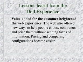 Lessons learnt from the
       Dell Experience
Value-added for the customer heightened
the web experience. The web also offered
new ways to help people choose computers
and price them without sending faxes of
information. Pricing and comparing
configurations became easier.
 