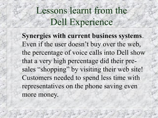 Lessons learnt from the
        Dell Experience
Synergies with current business systems.
Even if the user doesn’t buy over the web,
the percentage of voice calls into Dell show
that a very high percentage did their pre-
sales “shopping” by visiting their web site!
Customers needed to spend less time with
representatives on the phone saving even
more money.
 