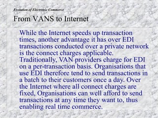 Evolution of Electronic Commerce

From VANS to Internet
   While the Internet speeds up transaction
   times, another advantage it has over EDI
   transactions conducted over a private network
   is the connect charges applicable.
   Traditionally, VAN providers charge for EDI
   on a per-transaction basis. Organisations that
   use EDI therefore tend to send transactions in
   a batch to their customers once a day. Over
   the Internet where all connect charges are
   fixed, Organisations can well afford to send
   transactions at any time they want to, thus
   enabling real time commerce.
 