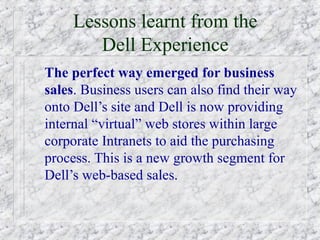 Lessons learnt from the
        Dell Experience
The perfect way emerged for business
sales. Business users can also find their way
onto Dell’s site and Dell is now providing
internal “virtual” web stores within large
corporate Intranets to aid the purchasing
process. This is a new growth segment for
Dell’s web-based sales.
 