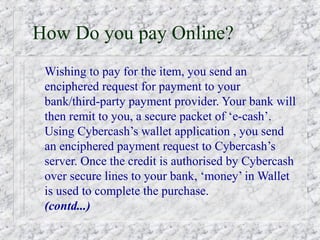 How Do you pay Online?
 Wishing to pay for the item, you send an
 enciphered request for payment to your
 bank/third-party payment provider. Your bank will
 then remit to you, a secure packet of ‘e-cash’.
 Using Cybercash’s wallet application , you send
 an enciphered payment request to Cybercash’s
 server. Once the credit is authorised by Cybercash
 over secure lines to your bank, ‘money’ in Wallet
 is used to complete the purchase.
 (contd...)
 