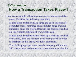 E-Commerce :
  How a Transaction Takes Place-1
Here is an example of how an e-commerce transaction takes
  place. Consider the following case study
  Musba Book Suppliers has a large and good selection of
  computer books; reference and computer-based training
  materials. Sales are effected through the bookstore and an
  on-line virtual bookstore at www.books.com.
  Musba Book Suppliers wants to set up a web site in which
  everything, from the moment a customer placed an order
  to shipment of that order, was fully automated.
  The challenging aspect was that the company ships some
  200 books a day, and numerous transactions are called for
 