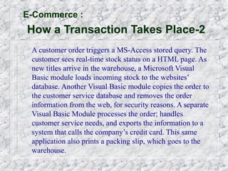 E-Commerce :
How a Transaction Takes Place-2
 A customer order triggers a MS-Access stored query. The
 customer sees real-time stock status on a HTML page. As
 new titles arrive in the warehouse, a Microsoft Visual
 Basic module loads incoming stock to the websites’
 database. Another Visual Basic module copies the order to
 the customer service database and removes the order
 information from the web, for security reasons. A separate
 Visual Basic Module processes the order; handles
 customer service needs, and exports the information to a
 system that calls the company’s credit card. This same
 application also prints a packing slip, which goes to the
 warehouse.
 