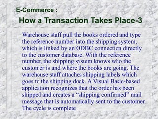 E-Commerce :
How a Transaction Takes Place-3
 Warehouse staff pull the books ordered and type
 the reference number into the shipping system,
 which is linked by an ODBC connection directly
 to the customer database. With the reference
 number, the shipping system knows who the
 customer is and where the books are going. The
 warehouse staff attaches shipping labels which
 goes to the shipping dock. A Visual Basic-based
 application recognizes that the order has been
 shipped and creates a “shipping confirmed” mail
 message that is automatically sent to the customer.
 The cycle is complete
 