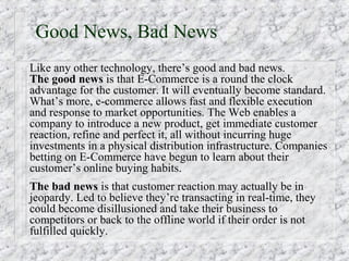 Good News, Bad News
Like any other technology, there’s good and bad news.
The good news is that E-Commerce is a round the clock
advantage for the customer. It will eventually become standard.
What’s more, e-commerce allows fast and flexible execution
and response to market opportunities. The Web enables a
company to introduce a new product, get immediate customer
reaction, refine and perfect it, all without incurring huge
investments in a physical distribution infrastructure. Companies
betting on E-Commerce have begun to learn about their
customer’s online buying habits.
The bad news is that customer reaction may actually be in
jeopardy. Led to believe they’re transacting in real-time, they
could become disillusioned and take their business to
competitors or back to the offline world if their order is not
fulfilled quickly.
 