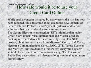 How do you pay Online
       How safe would it be to use your
            Credit Card Online
While such a concern is shared by many users, the risk has now
been reduced. This has come about due to the development of
Secure Internet Protocols and Payment Systems, and Server
solutions that can handle electronic transactions.
The Secure Electronic transaction (SET) initiative that major
Credit-Card issuers Visa International and Master Card are
backing is expected to solve such security risks. The SET
project, obtaining assistance from Microsoft Corp., IBM Corp.,
Netscape Communications Corp., SAIC, GTE, Teresa Systems
and Verisign, aims to deliver a transparent encryption system
suitable for all electronic transactions using PCs. The use of
Public Key encryption may also go a long way in allaying users
fear of safety.
 