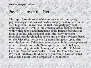How do you pay Online


Pay Cash over the Net
The type of solutions available today include third-party
payment organizations and credit card payment system on the
Net. Digicash, France, was the first third party payment
organization, in 1994, to implement a virtual money system,
with which clients and merchants could transact business in
relative safety. Digicash and later third-party payment
organizations developed payment and merchant systems based
on the RSA security system for transmitting encrypted data
over the Internet. Taken in conjunction with the development of
secure internet protocols (Netscape Secure Sockets Layer,
Enterprise Integration Technologies’ Secure-HTTP, Master-
Card and Visa International’s SET and the Joint Electronic
Payment Initiative), third-party organizations have attracted
banks and Credit Card Companies to the Internet.
 