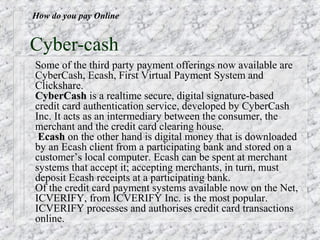 How do you pay Online


Cyber-cash
Some of the third party payment offerings now available are
CyberCash, Ecash, First Virtual Payment System and
Clickshare.
CyberCash is a realtime secure, digital signature-based
credit card authentication service, developed by CyberCash
Inc. It acts as an intermediary between the consumer, the
merchant and the credit card clearing house.
 Ecash on the other hand is digital money that is downloaded
by an Ecash client from a participating bank and stored on a
customer’s local computer. Ecash can be spent at merchant
systems that accept it; accepting merchants, in turn, must
deposit Ecash receipts at a participating bank.
Of the credit card payment systems available now on the Net,
ICVERIFY, from ICVERIFY Inc. is the most popular.
ICVERIFY processes and authorises credit card transactions
online.
 
