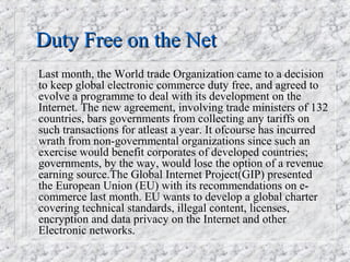 Duty Free on the Net
Last month, the World trade Organization came to a decision
to keep global electronic commerce duty free, and agreed to
evolve a programme to deal with its development on the
Internet. The new agreement, involving trade ministers of 132
countries, bars governments from collecting any tariffs on
such transactions for atleast a year. It ofcourse has incurred
wrath from non-governmental organizations since such an
exercise would benefit corporates of developed countries;
governments, by the way, would lose the option of a revenue
earning source.The Global Internet Project(GIP) presented
the European Union (EU) with its recommendations on e-
commerce last month. EU wants to develop a global charter
covering technical standards, illegal content, licenses,
encryption and data privacy on the Internet and other
Electronic networks.
 