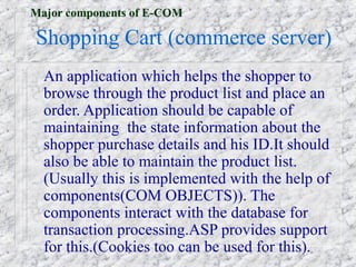 Major components of E-COM

Shopping Cart (commerce server)
  An application which helps the shopper to
  browse through the product list and place an
  order. Application should be capable of
  maintaining the state information about the
  shopper purchase details and his ID.It should
  also be able to maintain the product list.
  (Usually this is implemented with the help of
  components(COM OBJECTS)). The
  components interact with the database for
  transaction processing.ASP provides support
  for this.(Cookies too can be used for this).
 