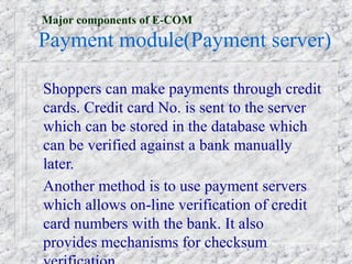 Major components of E-COM
Payment module(Payment server)

Shoppers can make payments through credit
cards. Credit card No. is sent to the server
which can be stored in the database which
can be verified against a bank manually
later.
Another method is to use payment servers
which allows on-line verification of credit
card numbers with the bank. It also
provides mechanisms for checksum
 