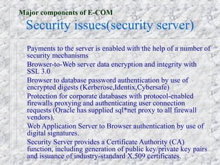 Major components of E-COM
 Security issues(security server)
  Payments to the server is enabled with the help of a number of
  security mechanisms
  Browser-to-Web server data encryption and integrity with
  SSL 3.0
  Browser to database password authentication by use of
  encrypted digests (Kerberose,Identix,Cybersafe)
  Protection for corporate databases with protocol-enabled
  firewalls proxying and authenticating user connection
  requests (Oracle has supplied sql*net proxy to all firewall
  vendors).
  Web Application Server to Browser authentication by use of
  digital signatures.
  Security Server provides a Certificate Authority (CA)
  function, including generation of public key/private key pairs
  and issuance of industry-standard X.509 certificates.
 