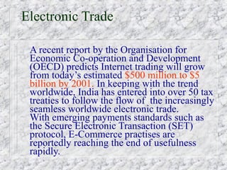 Electronic Trade

 A recent report by the Organisation for
 Economic Co-operation and Development
 (OECD) predicts Internet trading will grow
 from today’s estimated $500 million to $5
 billion by 2001. In keeping with the trend
 worldwide, India has entered into over 50 tax
 treaties to follow the flow of the increasingly
 seamless worldwide electronic trade.
 With emerging payments standards such as
 the Secure Electronic Transaction (SET)
 protocol, E-Commerce practises are
 reportedly reaching the end of usefulness
 rapidly.
 