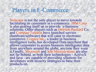 Players in E-Commerce
Netscape is not the only player to move towards
facilitating its customers in e-commerce. IBM Corp
is also gearing itself up to provide ‘e-business’
solutions. Other players such as Hewlett-Packard Co.
and Compaq-Tandem have launched servers
(hardware/software) that will cater to electronic
commerce. Cognos Inc., a leader in business
intelligence tools, has developed Data merchant that
allows corporates to access business intelligence data
from anywhere around the globe, anytime they want
it.Finally, Microsoft and Sun Microsystems are also
not far behind, as both their technologies - ActiveX
and Java - are capable of providing solutions for
developers with security strategies to base their
products on.
 